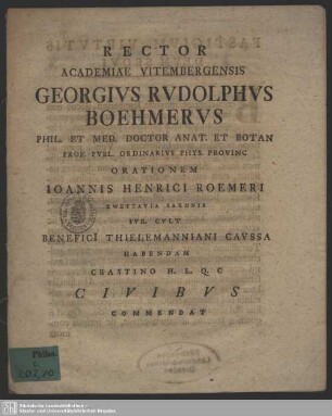 Rector Academiae Vitembergensis Georgius Rudolphus Boehmerus ... Orationem Joannis Henrici Roemeri Zwettauia Saxonis Iur. Cult Benefici[i] Thielemanniani Caussa Habendam Crastino H. L. Q. C Civibus Commendat