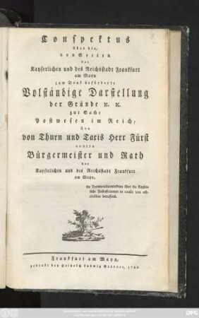 Conspektus über die, von Seiten der Kayserlichen und des Reichsstadt Frankfurt am Mayn zum Druk beförderte Volständige Darstellung der Gründe [et]c. [et]c. zur Sache Postwesen im Reich, sive von Thurn und Taxis Herr Fürst contra Bürgermeister und Rath der Kayserlichen und des Reichsstadt Frankfurt am Mayn, die Territorialjurisdiktion über die Kayserliche Postofficianten in causis non officialibus betreffend