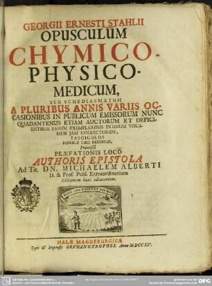 Georgii Ernesti Stahlii Opusculum Chymico-Physico-Medicum : seu Schediasmatum A Pluribus Annis Variis Occasionibus In Publicum Emissorum Nunc Quadantenus Etiam Auctorum Et Deficientibus Passim Exemplaribus In Unum Volumen Iam Collectorum, Fasciculus Publicae Luci Redditus, Praemißâ Praefationis Loco Authoris Epistola Ad Tit. Dn. Michaelem Alberti D. & Prof. Publ. Extraordinarium Editionem hanc adcurantem