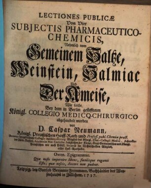 Lectiones Publicæ Von Vier Subjectis Pharmaceutico-Chemicis : Nehmlich vom Gemeinem Saltze, Weinstein, Salmiac Und Der Ameise, Wie solche Bey dem in Berlin gestiffteten Königl. Collegio Medico-Chirurgico abgehandelt worden