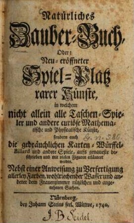 Natürliches Zauber-Buch, Oder: Neu-eröffneter Spiel-Platz rarer Künste : in welchem nicht allein alle Taschen-Spieler und andere curiöse Mathematische und Physicalische Künste, sondern auch die gebräuchlichen Karten-, Würffel-, Billard und andere Spiele, aufs genaueste beschrieben und mit vielen Figuren erläutert werden ; Nebst einer Anweisung zur Verfertigung allerley Farben, wohlriechender Wasser und anderer dem Frauenzimmer nützlichen und angenehmen Sachen