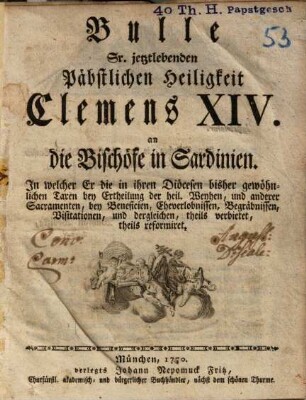 Bulle Wailand Sr. Päbstlichen Heiligkeit Clemens XIV. an die Bischöfe in Sardinien : in welcher er die in ihren Diöcesen bisher gewöhnlichen Taxen bey Ertheilung der heil. Weyhen und anderer Sacramenten, bey Beneficien, Eheverlobnissen, Begräbnissen, Visitationen, und dergleichen, theils verbietet, theils reformiret