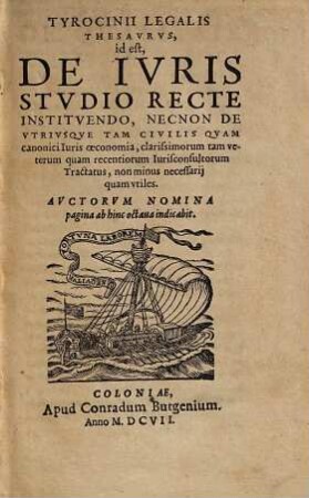 Tyrocinii legalis thesaurus, id est, de ivris stvdio recte institvendo : Necnon De Utriusque Tam Civilis Quam canonici Iuris oeconomia, clarissimorum tam veterum quam recentiorum Iurisconsultorum Tractatus, non minus necessarii quam utiles ; auctorum nomina pagina ab hinc octava indicabit