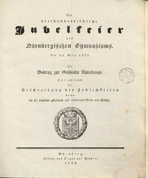 Die dreihundertjährige Jubelfeier des Nürnbergischen Gymnasiums : am 23. May 1826 ; ein Beitrag zur Geschichte Nürnbergs ; enthaltend die Beschreibung der Festlichkeiten dann die bei denselben gehaltenen und erschienenen Reden und Gedichte