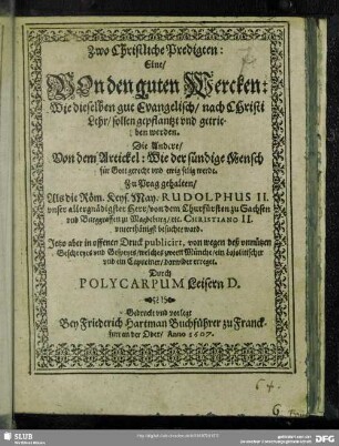 Zwo Christliche Predigten: Eine, Von den guten Wercken: Wie dieselben gut Evangelisch, nach Christi Lehr, sollen gepflantzt vnd getrieben werden. Die Andere, Von dem Artickel: Wie der sündige Mensch für Gott gerecht vnd ewig selig werde : Zu Prag gehalten, Als die Röm. Keys. May. Rudolphus II ...von dem Churfürsten zu Sachsen ... Christiano II. vnterthänigst besuchet ward