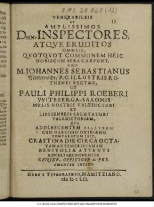 Venerabileis Et Amplissimos Dnn. Inspectores, Atque Eruditos Omneis, Quotquot Communem Heic Nobiscum Aera Carpunt, Ego M. Johannes Sebastianus Mitternacht/ P.C. Illustris Ruthenei Rector, Ut Pauli Philippi Roeberi Witeberga-Saxonis Musis Nostris Valedicturi Et Lipsienseis Salutaturi Valedictoriam, Qua Adolescentem Philauton Cum Narcisso Ovidiano Comparatum Ibit, Crastina Die Circa Octavam Antemeridianam Benivoli & Attenti Auscultare Dignentur ... Invito. : [P.P. XXIIX. Decembr. Anni Messiani MDCLII.]