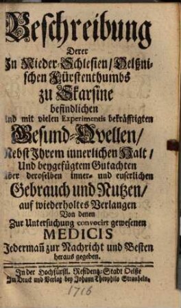 Beschreibung derer in Nieder-Schlesien, Oelßnischen Fürstenthumbs zu Skarsine befindlichen und mit vielen Experimentis bekräfftigten Gesund-Quellen : nebst ihrem innerl. Halt u. beygefügtem Gutachten über... Gebrauch u. Nutzen