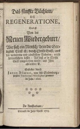 Das fünffte Büchlein, De Regeneratione, Das ist Von der Neuen Wiedergeburt, Wie sich ein Mensch, dem die Seeligkeit Ernst ist, durch Christi Geist, aus der verwirrten und zänckischen Babylon, müsse herausführen lassen: Auf daß er in Christi Geist neugebohren werde, und Ihm allein lebe, [et]c. / Gestellet durch Jacob Böhme, von Alt Seidenburg, sonsten Teutonicus Philosophus genannt, im Jahr, 1622.