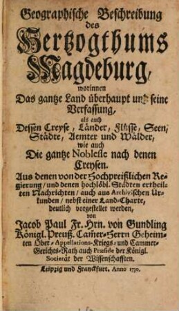 Geographische Beschreibung des Herzogthums Magdeburg : worinnen Das gantze Land überhaupt und seine Verfassung, als auch Dessen Creyse, Länder, Flüsse, Seen, Städte, Aemter und Wälder, wie auch Die gantze Noblesse nach denen Creysen. Aus denen von der Hochpreißlichen Regierung, und denen hochlöbl. Städten ertheilten Nachrichten, auch aus Archivischen Urkunden, nebst einer Land-Charte, deutlich vorgestellet werden