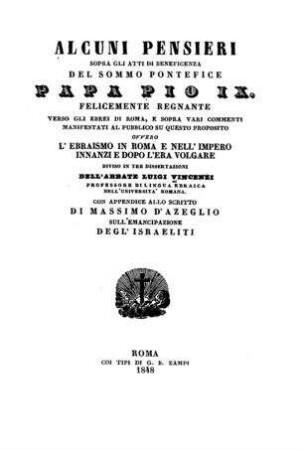 Alcuni pensieri sopra gli atti di beneficenza del ... papa Pio IX. ... verso gli Ebrei di Roma ... ovvero L'ebraismo in Roma e nell'impero innanzi e dopo l'era volgare : div. in 3 diss. dell' ... / Luigi Vincenzi ; con app. allo scritto di Massimo d'Azeglio sull'emancipazione degl'israeliti