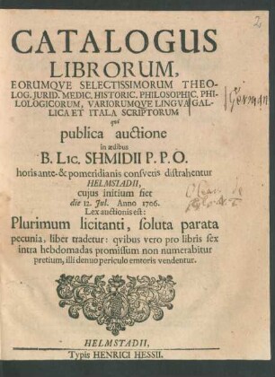 Catalogus Librorum, Eorumque Selectissimorum Theolog. Iurid. Medic. Historic. Philosophic. Philologicorum, Variorumque Lingua Gallica Et Itala Scriptorum qui publica auctione in aedibus B. Lic. Shmidii P.P.O. horis ante- & pomeridianis consuetis distrahentur Helmstadii, cuius initium fiet die 12. Jul. Anno 1706.