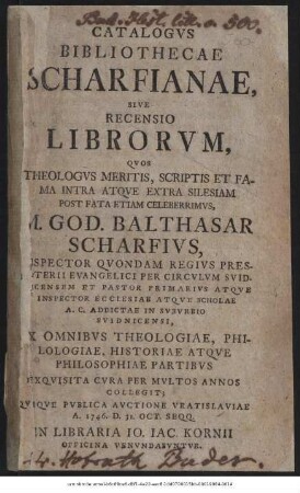 Catalogvs Bibliothecae Scharfianae, Sive Recensio Librorvm, Qvos Theologvs Meritis, Scriptis Et Fama Intra Atque Extra Silesiam Post Fata Etiam Celeberrimvs, M. God. Balthasar Scharfivs, Inspector Qvondam Regivs Presbyterii Evangelici ... Exqvisita Cvra Per Mvltos Annos Collegit; Qviqve Pvblica Avctione Vratislaviae A. 1746. D. 31. Oct. Seqq.