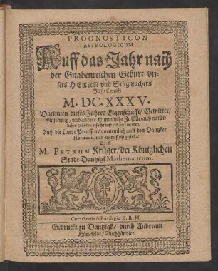 Prognosticon Astrologicum Auff das Jahr nach der Gnadenreichen Geburt unsers Herrn und Seligmachers Jesu Christi M.DC.XXXV. : Darinnen dieses Jahres Eigenschafft/ Gewitter/ Finsterniß/ und andere Himmlische Zufälle/ auß natürlichen gründen ersucht und erkläret werden ; Auff die Lande Preussen/ vornemlich auff den Dantzker Horizont, mit allem fleiß gestellet