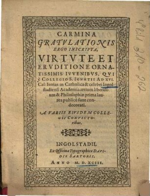 Carmina Gratulationis Ergo Inscripta, Virtute Et Eruditione Ornatissimis Iuvenibus, Qui è Collegio S. Ignatii Ad XVI. Cal: Iunias in Catholica & celebri Ingolstadiensi Academia artium liberalium & Philosophiae prima laurea publicè sunt condecorati