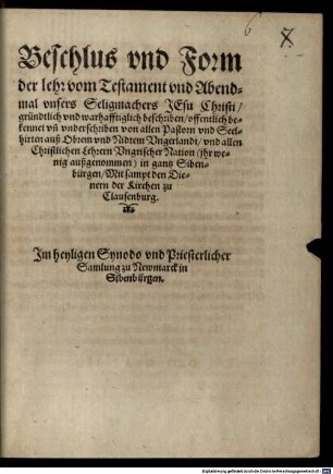 Beschlus vnd Form der lehr vom Testament vnd Abendmal vnsers Seligmachers Jesu Christi : gründtlich vnd warhafftiglich beschriben, offentlich bekennet vn[d] vnderschriben von allen Pastorn vnd Seelhirten auß Obrem vnd Nidrem Vngerlandt, vnd allen Christlichen Lehrern Vngrischer Nation ... in gantz Sibenbürgen, Mit sampt den Dienern der Kirchen zu Clausenburg. Im heyligen Synodo vnd Priesterlicher Samlung zu Newmarck in Sibenbürgen