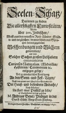 Seelen-Schatz : Darinnen zu finden Die allerseligsten Curiositäten/ Welche über 800. Irrdischen/ Meist aus den neuesten Reise-Länder-Städte- und dergelichen/ in unterschiedenen Sprachen herausgegebenen Beschreibungen und Büchern genommen/ und von Solcher Sachen großen Liebhabern communicirten Curieusen Naturalien/ Medaillen/ Historien/ Ceremonien [et]c. entgegen gesetzt/ Und zu annehmlicher Fortsetzung An den Sonn- und Fest-Tägen/ Nach dem ordent- und öffentlichen Gottesdienste Der Hauß- und besondern Andacht/ Nach Belieben/ An statt einer Postill zu lesen/ uf Gutbefinden heraus gegeben