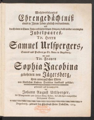 Wohlverdientes Ehrengedächtniß eines in Ihrem Leben zärtlich verbundenen, und durch einen in Einem Jahre erfolgten seligen Hingang bald wieder vereinigten Jubelpaares, Tit. Herrn Samuel Urlspergers, Seniors und Pastors zu St. Anna in Augsburg, wie auch Tit. Frauen Sophia Jacobina gebohrnen von Jägersberg, ihren unvergeßlichen Eltern von sämtlichen Kindern Derselben dankbarst gestiftet