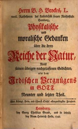Herrn B. H. Brockes, L. weil. Rathsherrn der kaiserlichen freyen Reichststadt Hamburg, Physikalische und moralische Gedanken über die drey Reiche der Natur : Nebst seinen übrigen nachgelassenen Gedichten als des Irdischen Vergnügens in Gott Neunter und letzter Theil