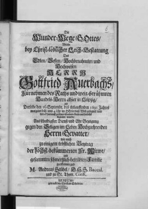 Die Wunder-Wege Gottes : Welche bey Christ-löblicher Leich-Bestattung Des Edlen/ Vesten/ Hochbenahmten und Hochweisen Herrn Gottfried Auerbachs/ Fürnehmen des Raths und weit-berühmten Handels-Herrn alhier in Leipzig/ als Derselbe den 26 Septembr. des itztlauffenden 1691 Jahres ... diese Welt gesegnet/ und den 27 darauff zu seiner Grabes-Ruhe ansehnlichst begleitet wurde/ Aus schuldigster Dienst- und Ehr-Bezeigung gegen den Seligen im Leben Hochzuehrenden Herrn Gevatter/ wie auch zu einigem tröstlichen Beytrag der höchst-bekümmerten Fr. Witwe/ und gesammten schmertzlich-betrübten Familie zu erkennen gab M. Andreas Stübel/ D.H.S. Baccal. und zu St. Thom. ConR.