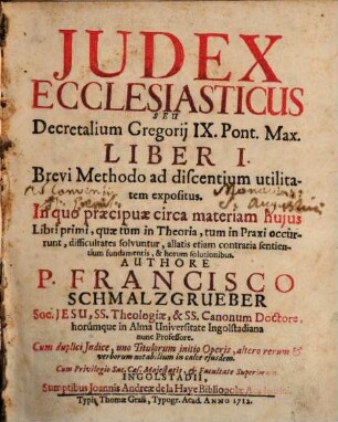 Judex Ecclesiasticus Seu Decretalium Gregorij IX. Pont. Max. Liber I. : Brevi Methodo ad discentium utilitatem expositus. In quo præcipuæ circa materiam hujus Libri ..., quæ tum in Theoria, tum in Praxi occurrunt, difficultates solvuntur, allatis etiam contraria sentientium fundamentis, & horum solutionibus