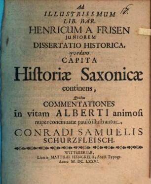 Ad Illustrissmum Lib. Bar. Henricum A Frisen Juniorem Dissertatio Historica, qvædam Capita Historiæ Saxonicæ continens, Qvibus Commentationes in vitam Alberti animosi nuper concinnatæ paulò illustrantur, Conradi Samuelis Schurzfleisch