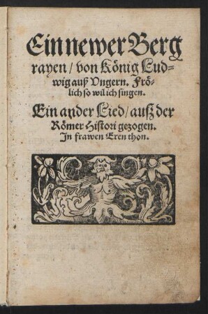 Ein newer Berg||rayen/ von Kœnig Lud=||wig auß Vngern. Frœ=||lich so wil ich singen.|| Ein ander Lied/ auß der || Rœmer Histori gezogen.|| Jn frawen Eren thon.|| [v. Hans Sachs]