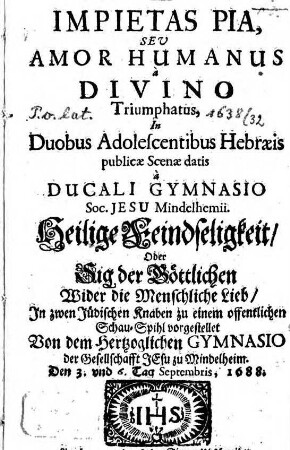 Impietas pia, seu amor humanus à divino triumphatus : in duobus adolescentibus Hebraeis publicae scenae datis à ducali gymnasio Soc. Jesu Mindelhmii ... den 3. und 6. Tag. Septembris, 1688 = Heilige Feindseligkeit, oder Sig der Göttlichen wider die Menschliche Lieb