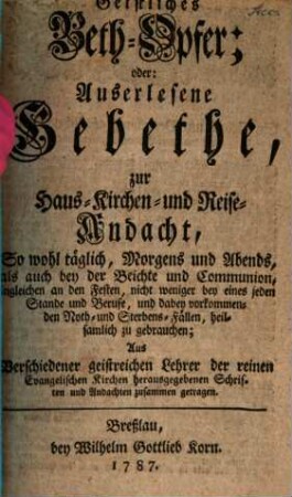 Geistliches Beth-Opfer; oder: Auserlesene Gebethe, zur Haus- Kirchen- und Reise-Andacht : So wohl täglich, Morgens und Abends, als auch bey der Beichte und Communion, imgleichen an den Festen, nicht weniger bey eines jeden Stande und Berufe, und dabey vorkommenden Noth- und Sterbens-Fällen, heilsamlich zu gebrauchen