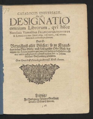 Catalogus Universalis, Hoc est: Designatio omnium Librorum, qui hisce Nundinis Vernalibus Francofurtensibus & Lipsiensibus Anni 1681. vel novi, vel emendatiores & auctiores prodierunt. Das ist: Verzeichniß aller Bücher/ so zu Franckfurt in der Oster-Messe/ auch Leipzigischer Oster-Messe/ des jetzigen 1681. Jahres/ entweder gantz neu/ oder sonsten verbessert/ oder auffs neue wieder auffgeleget und gedruckt worden sind/ in Johann Grossens Buchhandlung zu befinden