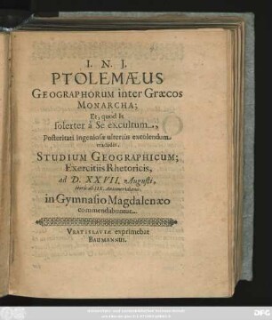 Ptolemaeus Geographorum inter Graecos Monarcha; Et, quod Is solerter a Se excultum, Posteritati ingeniosae ulterius excolendum tradidit, Studium Geographicum; Exercitiis Rhetoricis, ad D. XXVII. Augusti, Horis ab IIX. Antemeridianis, in Gymnasio Magdalenaeo commendabuntur : [P. P. Vratislaviae d XXVI. Augusti, quando A. ... MDCXLVIII.]