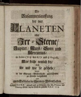 Die Zusammenlauffung der vier Planeten : oder Irr-Sterne, Jupiter, Mars, Sonn und Mercurius, in Anno 1718 den 6,7 und 8 Augusti, Was solche nemlich sey, auch wo und wie sie geschehe, denen in der Sternen-Wissenschafft unerfahrnen, zu Dienste vorgestellet