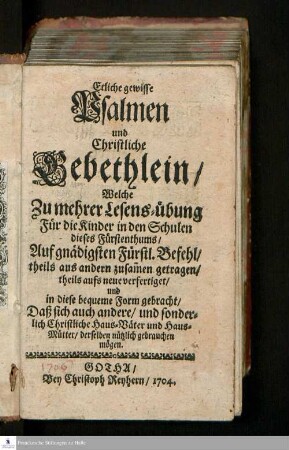 Etliche gewisse Psalmen und Christliche Gebethlein/ Welche Zu mehrer Lesens-übung Für die Kinder in den Schulen dieses Fürstenthums : Auf gnädigsten Fürstl. Befehl/ theils aus anderen zusam[m]en getragen/ und in diese bequeme Form gebracht/Daß sich auch andere/ und sonderlich Christliche Haus-Väter und Haus-Mütter/ derselben nützlich gebrauchen mögen