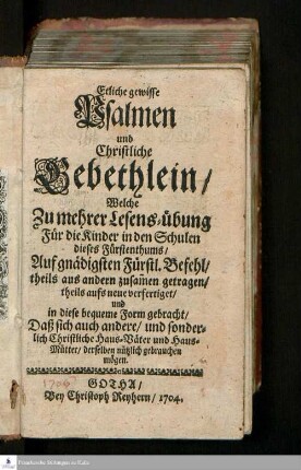 Etliche gewisse Psalmen und Christliche Gebethlein/ Welche Zu mehrer Lesens-übung Für die Kinder in den Schulen dieses Fürstenthums : Auf gnädigsten Fürstl. Befehl/ theils aus anderen zusam[m]en getragen/ und in diese bequeme Form gebracht/Daß sich auch andere/ und sonderlich Christliche Haus-Väter und Haus-Mütter/ derselben nützlich gebrauchen mögen