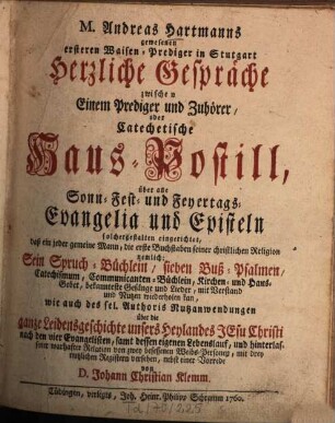 M. Andreas Hartmanns gewesenen ersteren Waisen-Prediger in Stutgart Herzliche Gespräche zwischen Einem Prediger und Zuhörer, Oder Catechetische Haus-Postill, über alle Sonn- Fest- und Feyertags-Evangelia und Episteln : solchergestalten eingerichtet, daß ein jeder gemeine Mann, die erste Buchstaben seiner christlichen Religion nemlich: Sein Spruch-Büchlein, sieben Buß-Palmen, Catechismum, Communikanten-Büchlein, Kirchen- und Haus-Gebet, bekannteste Gesänge und Lieder, mit Verstand und Nutzen wiederholen kan, wie auch des sel. Authoris Nutzanwendungen über die ganze Leidensgeschichte unseres Heylandes Jesu Christi nach den vier Evangelisten, samt dessen eigenen Lebenslauf, und hinterlassener wahrhafter Relation von zwey besessenen Weibs-Personen, mit drey nutzlichen Registern versehen