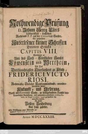 Nothwendige Prüfung D. Johann Georg Estors Landgräfflich-Hessischen Raths und P. P. auf der Universität Giessen So genannter Auserlesener kleiner Schrifften Dritten Stücks Capitis VIII. Worinnen er Von des Hoch-Fürstlichen Hauses Löwenstein und Wertheim, Als Des Durchlauchtigsten Churfürstens zu Pfaltz, Friderici Victoriosi, Rechtmässig-Ehelicher Nachkommenschafft, unwidersprechlich hoher Ankunfft, und Ursprung. Gantz uniformirter Sache, zu hochgedachten Hauses verkleinerlicher Antastung, ... ineptè zu handlen sich anmassen wollen. Zu seiner Bessern Bescheidung Ans Licht gestellt