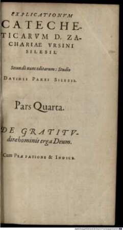 Explicationvm Catecheticarvm D. Zachariae Vrsini Silesii: Absolvtvm Opvs Totivsqve Theologiae Pvrioris Qvasi Novvm Corpvs Davidis Parei Silesii Studio & opera Quatuor partibus comprehensum: ac secundo nunc editum. Pars ..., 4. De Gratitvdine hominis erga Deum : Cum Praefatione & Indice
