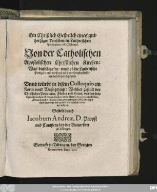 Ein Christlich Gespräch eines gut=||hertzigen Praesidenten/ Lutherischen || Predicanten/ vnd Jesuiters.|| Von der Catholischen || Apostolischen Christlichen Kirchen:|| Was dieselbige sey: vnnd ob die Lutherische || Prediger/ oder der Papst mit seiner Priesterschafft/|| von derselbigen abgefallen.|| ... Gestelt durch || Iacobum Andreae, D. Propst || vnd Cantzlern bey der Vniuersitet || zu Tübingen.||