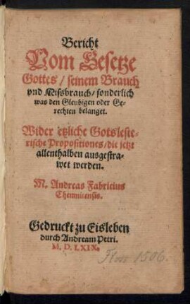 Bericht || Vom Gesetze || Gottes/ seinem Brauch || vnd Missbrauch/ sonderlich || was den Gleubigen oder Ge=||rechten belanget.|| Wider etzliche Gotsleste=||rische Propositiones/ die jetzt || allenthalben ausgestra=||wet werden.|| M. Andreas Fabricius || Chemnicensis.||