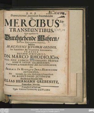 Disputationem Iuridicam Inauguralem De Mercibus Transeuntibus, Quas appellant V. Durchgehende Wahren ... Indultu Magnifici ICtorum Ordinis, In Illustri Ad Viadrum Academia, Praeside ... Dn. Marco Rhodio ... Die Novembr. An. 1689. ... Eruditorum Examini sistit Elias Hermann Grebenitz, Francofurt. Marchic.