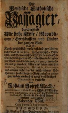 Der Politische Catholische Passagier, durchreisend Alle hohe Höfe, Republiquen, Herrschafften und Länder der gantzen Welt : Das ist: Kurtz gründlich und wolverständiger Unterricht, was in Politicis, Geographisch- Historisch- und Genealogischen Wesen bey allen Höfen, Republiquen und Herrschafften in der gantzen Welt merckwürdiges zu sehen, zu beobachten und zu mercken .... 10