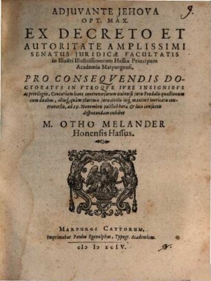 ADJUVANTE JEHOVA OPT. MAX. EX DECRETO ... SENATUS JURIDICAE FACULTATIS in ... Academia Marpurgensi, PRO CONSEQVENDIS DOCTORATVS IN VTROQVE IVRE INSIGNIBVS ac privilegiis, Centuriam hanc controversarum universi juris Feudalis quaestionum cum duabus, aliisque quàm plurimis juris civilis iisque maximè intricatis controversiis, ad 29.Novembris publicè ... disputandam exhibet M.OTHO MELANDER Honensis Hassus