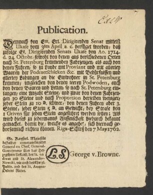 Publication. Demnach von Em. Erl. Dirigirenden Senat mittelst Ukase vom 3ten April a.c. verfüget worden, daß zufolge Es. Dirigirenden Senats Ukase von Ao. 1714. d. 24 Octobr. sowohl von denen aus verschiedenen Orten nach St. Petersburg kommenden Fahrzeugen, als auch von denen Fuhren, so zu Lande mit Proviant und mit allerley Waaren der Podraetschicken &c. mit Bedürfnissen und allerley Ladungen an die Einwohner in St. Petersburg kommen, imgleichen von denen leeren Podwoden, auch von denen Bauren und Letten, so nach St. Petersburg einlangen, eine Anzahl Steine, und zwar von den Fahrzeugen 30 Steine ...