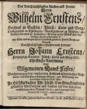 Des Durchlauchtigsten Fürsten und Herrn/ Herrn Wilhelm Ernstens/ Hertzogs zu Sachsen ... vor Sich/ und ... Herrn Bruders/ Des ... Fürsten und Herrns/ Herrn Johann Ernstens/ Hertzogs zu Sachsen ... Christliche Anordnung eines Allgemeinen Danck-Festes/ Welches wegen des/ wieder den Erbfeind Christliches Nahmens/ den Türcken/ erhaltenen Sieges/ und Befreyung der Kayserlichen Residentz-Stadt Wien/ In Höchstgedachter Ihr. Fürstl. Durchlauchtigkeiten gesamten Fürstenthum und Landen auf den siebenden nechstkommenden Monats Octobris, wird seyn der XIIX. Sontag nach Trinitatis, gehalten werden soll : [Signatum Weimar zur Wilhelmsburg/ den 25. Sept. 1683.]