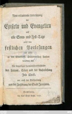 Neue erläuternde Uebersetzung der Episteln und Evangelien auf alle Sonn- und Fest-Tage nebst den festlichen Vorlesungen wie solche in den Churfürstl. Hannoverschen Landen verordnet sind. Mit beygefügter harmonischer Geschichte des Leidens, Todes und der Auferstehung Jesu Christ, wie auch der Beschreibung von der Zerstörung der Stadt Jerusalem