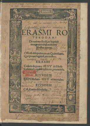 ERASMI RO||TERODAMI || De ratione studij, ac legendi || interpretandi[que] authores || libellus aureus.|| Officiũ discipulorum ex Quintiliano.|| Qui primo legendi, ex eodem.|| ERASMI || Concio de puero IESV in schola || Coletica Londini instituta [pro]nuntiãda.|| EIVSDEM || EXPOstulatio IESV ad mortales.|| EIVSDEM || CARmina scholaria.||