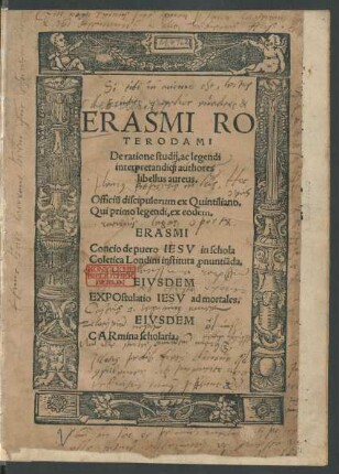 ERASMI RO||TERODAMI || De ratione studij, ac legendi || interpretandi[que] authores || libellus aureus.|| Officiũ discipulorum ex Quintiliano.|| Qui primo legendi, ex eodem.|| ERASMI || Concio de puero IESV in schola || Coletica Londini instituta [pro]nuntiãda.|| EIVSDEM || EXPOstulatio IESV ad mortales.|| EIVSDEM || CARmina scholaria.||