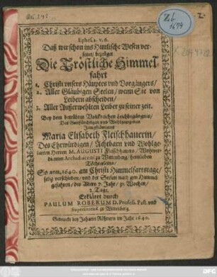 Ephes. 2. v. 6. Daß wir schon ins Himlische Wesen versetzet/ bezeüget Die Tröstliche Himmelfahrt 1. Christi unsers Häuptes und Vorgängers/ 2. Aller Gläubigen Seelen/ wenn Sie von Leibern abscheiden/ 3. Aller Außerwehlten Leiber zu seiner zeit : Bey dem ... Leichbegängnis/ Des ... Jungfräwleins Maria Elisabeth Fleischhauerin/ Des ... Herren M. Augusti Fleischhauers/ Wohlverdienten Archidiaconi zu Wittenberg/ hertzlieben Töchterleins/ So ann. 1640. am Christi Himmelfartstage/ selig verschieden ... Erkläret