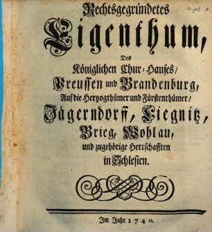 Rechtsgegründetes Eigenthum, Des Königlichen Chur-Hauses, Preussen und Brandenburg, Auf die Hertzogthümer und Fürstenthümer, Jägerndorff, Liegnitz, Brieg, Wohlau, und zugehörige Herrschafften in Schlesien