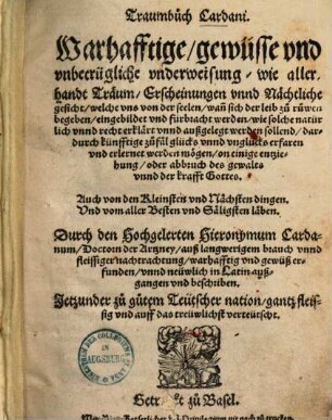 Traumbuch Cardani : warhafftige, gewüsse u. unbetrügl. Underweisung, wie allerhandt Träum, Erscheinungen unnd nächtl. Gesicht, welche uns von d. Seelen, wann sich d. Leib zu Ruwen begeben, eingebildet u. fürbracht werden, wie solche natürl. unnd recht erklärt unnd außgelegt werden sollend, dardurch künfftige Zufäl Glücks unnd Unglücks erfaren u. erlernet werden mögen, on einige Entziehung, oder Abbruch d. Gewalts unnd d. Krafft Gottes ... ; jetzunder zu gutem teutscher Nation, gantz fleissig u. auff d. treuwlichst verteutscht