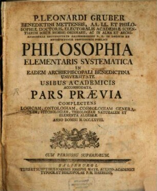 P. Leonardi Gruber Benedictini Mettensis, AA. LL. Et Philosophiae Doctoris, Electoralis Academiae Scientiarum Boicae Membri Ordinarii ... Philosophia Elementaris Systematica In Eadem Archiepiscopali Bendictina Universitate Usibus Academicis Accommodata : Pars Praevia Complectens Logicam, Ontologiam, Cosmologiam Generalem, Psychologiam, Theologiam Naturalem Et Elementa Algebrae